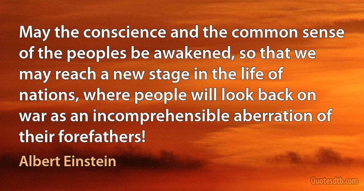 May the conscience and the common sense of the peoples be awakened, so that we may reach a new stage in the life of nations, where people will look back on war as an incomprehensible aberration of their forefathers! (Albert Einstein)