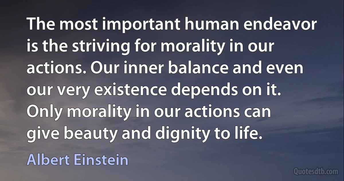 The most important human endeavor is the striving for morality in our actions. Our inner balance and even our very existence depends on it. Only morality in our actions can give beauty and dignity to life. (Albert Einstein)