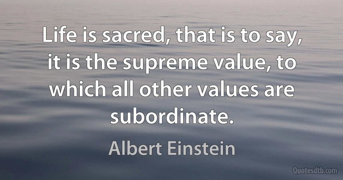 Life is sacred, that is to say, it is the supreme value, to which all other values are subordinate. (Albert Einstein)