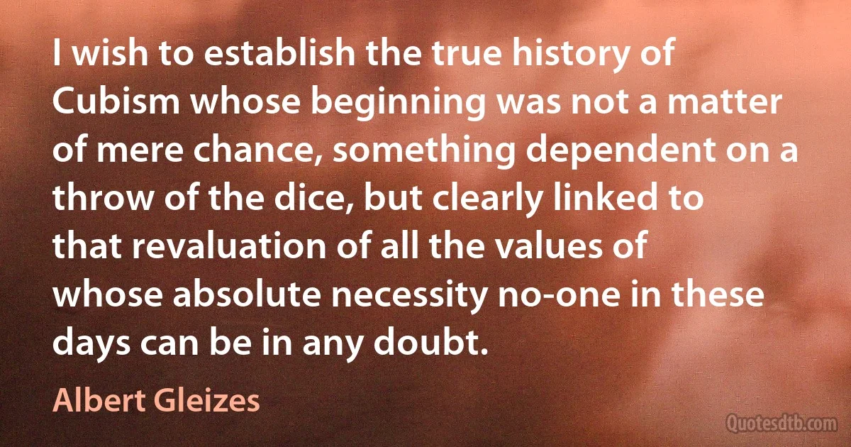 I wish to establish the true history of Cubism whose beginning was not a matter of mere chance, something dependent on a throw of the dice, but clearly linked to that revaluation of all the values of whose absolute necessity no-one in these days can be in any doubt. (Albert Gleizes)