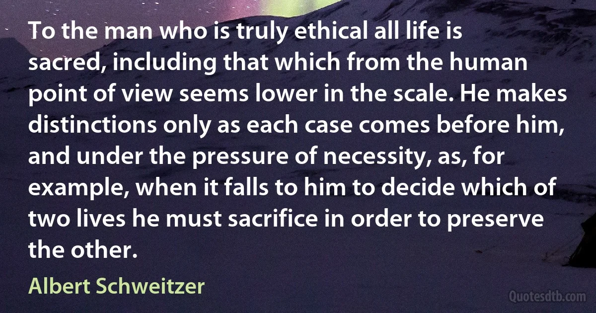 To the man who is truly ethical all life is sacred, including that which from the human point of view seems lower in the scale. He makes distinctions only as each case comes before him, and under the pressure of necessity, as, for example, when it falls to him to decide which of two lives he must sacrifice in order to preserve the other. (Albert Schweitzer)