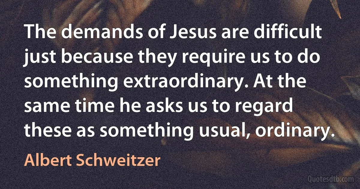 The demands of Jesus are difficult just because they require us to do something extraordinary. At the same time he asks us to regard these as something usual, ordinary. (Albert Schweitzer)