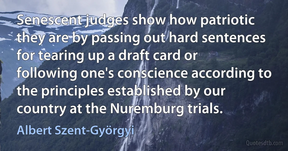 Senescent judges show how patriotic they are by passing out hard sentences for tearing up a draft card or following one's conscience according to the principles established by our country at the Nuremburg trials. (Albert Szent-Györgyi)