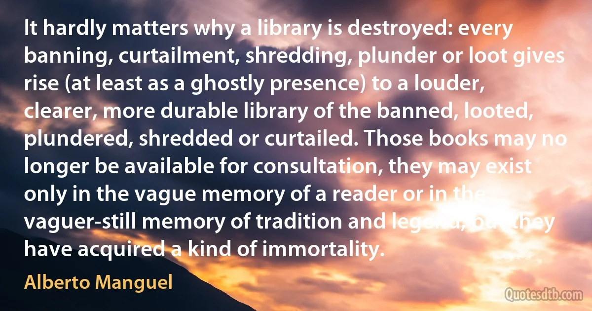 It hardly matters why a library is destroyed: every banning, curtailment, shredding, plunder or loot gives rise (at least as a ghostly presence) to a louder, clearer, more durable library of the banned, looted, plundered, shredded or curtailed. Those books may no longer be available for consultation, they may exist only in the vague memory of a reader or in the vaguer-still memory of tradition and legend, but they have acquired a kind of immortality. (Alberto Manguel)