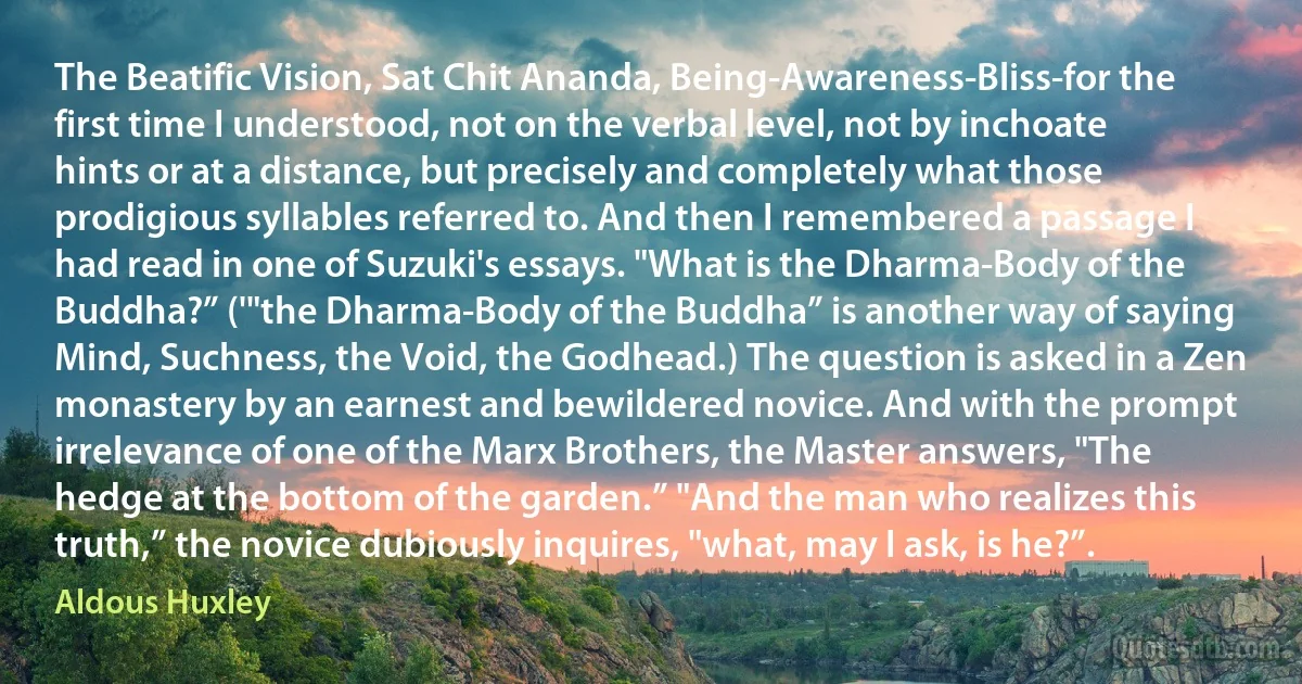 The Beatific Vision, Sat Chit Ananda, Being-Awareness-Bliss-for the first time I understood, not on the verbal level, not by inchoate hints or at a distance, but precisely and completely what those prodigious syllables referred to. And then I remembered a passage I had read in one of Suzuki's essays. "What is the Dharma-Body of the Buddha?” ('"the Dharma-Body of the Buddha” is another way of saying Mind, Suchness, the Void, the Godhead.) The question is asked in a Zen monastery by an earnest and bewildered novice. And with the prompt irrelevance of one of the Marx Brothers, the Master answers, "The hedge at the bottom of the garden.” "And the man who realizes this truth,” the novice dubiously inquires, "what, may I ask, is he?”. (Aldous Huxley)