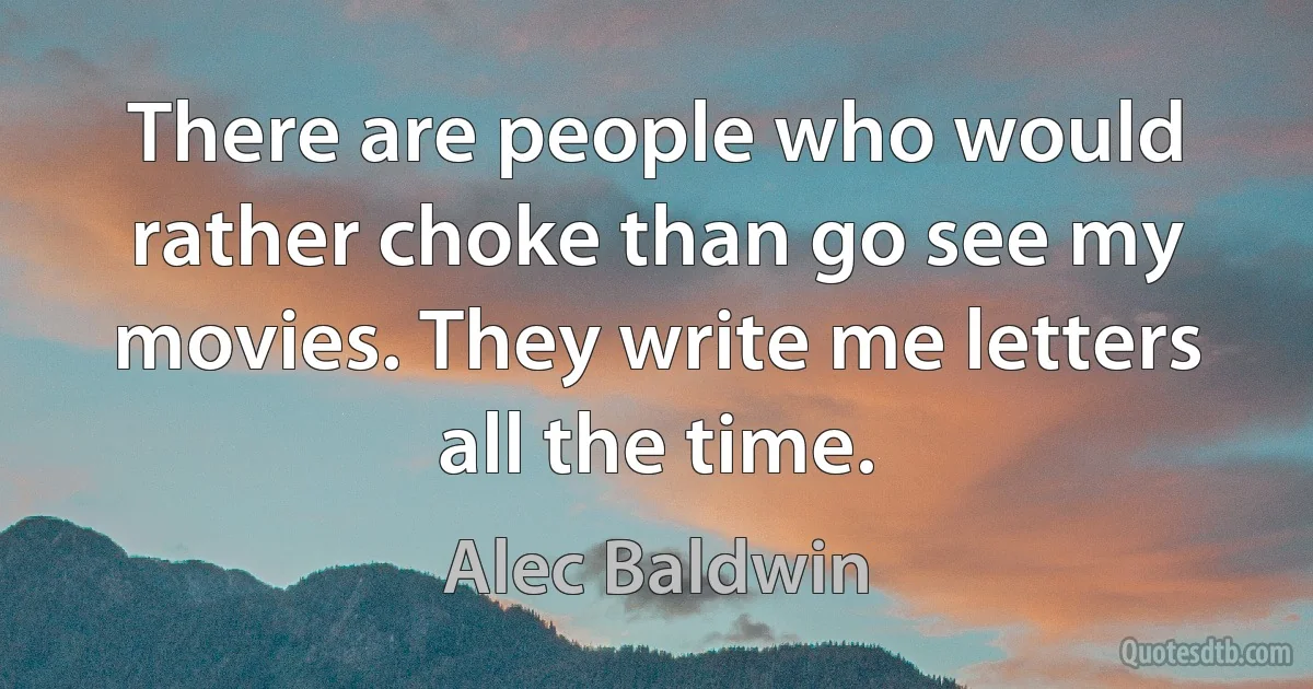 There are people who would rather choke than go see my movies. They write me letters all the time. (Alec Baldwin)