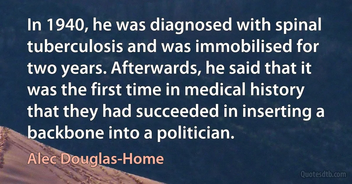 In 1940, he was diagnosed with spinal tuberculosis and was immobilised for two years. Afterwards, he said that it was the first time in medical history that they had succeeded in inserting a backbone into a politician. (Alec Douglas-Home)