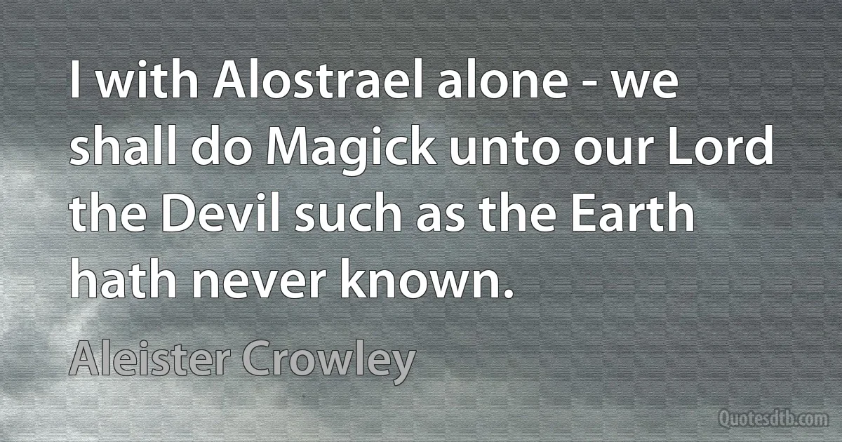 I with Alostrael alone - we shall do Magick unto our Lord the Devil such as the Earth hath never known. (Aleister Crowley)