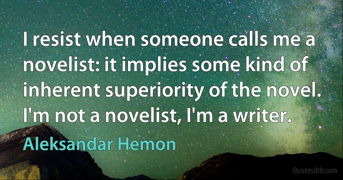 I resist when someone calls me a novelist: it implies some kind of inherent superiority of the novel. I'm not a novelist, I'm a writer. (Aleksandar Hemon)