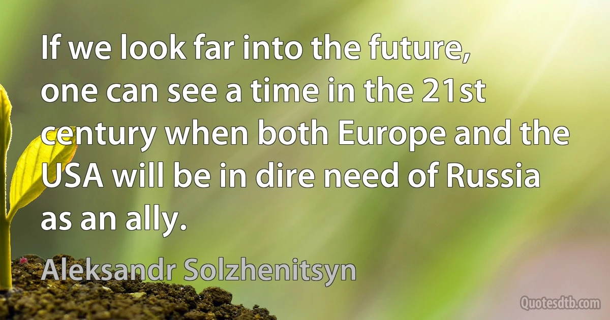 If we look far into the future, one can see a time in the 21st century when both Europe and the USA will be in dire need of Russia as an ally. (Aleksandr Solzhenitsyn)