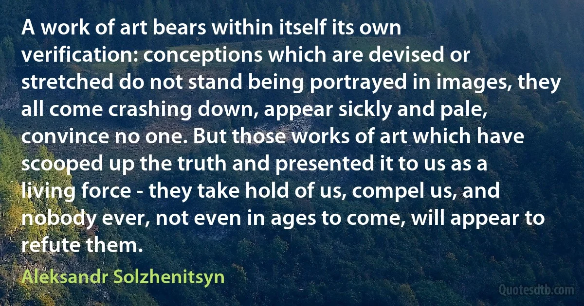 A work of art bears within itself its own verification: conceptions which are devised or stretched do not stand being portrayed in images, they all come crashing down, appear sickly and pale, convince no one. But those works of art which have scooped up the truth and presented it to us as a living force - they take hold of us, compel us, and nobody ever, not even in ages to come, will appear to refute them. (Aleksandr Solzhenitsyn)