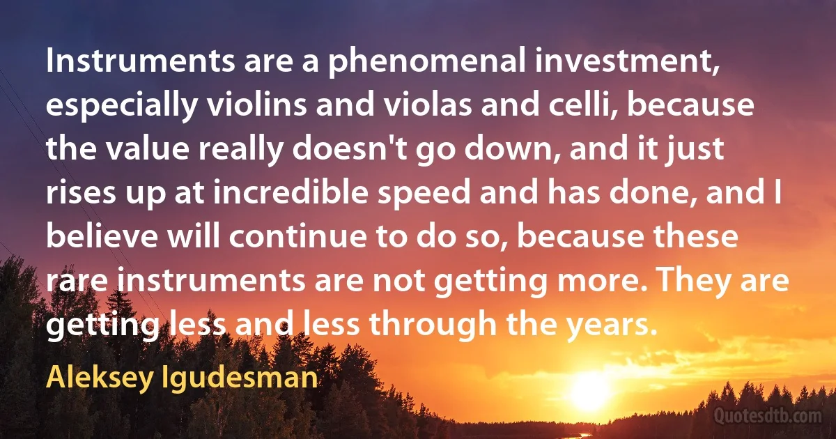 Instruments are a phenomenal investment, especially violins and violas and celli, because the value really doesn't go down, and it just rises up at incredible speed and has done, and I believe will continue to do so, because these rare instruments are not getting more. They are getting less and less through the years. (Aleksey Igudesman)