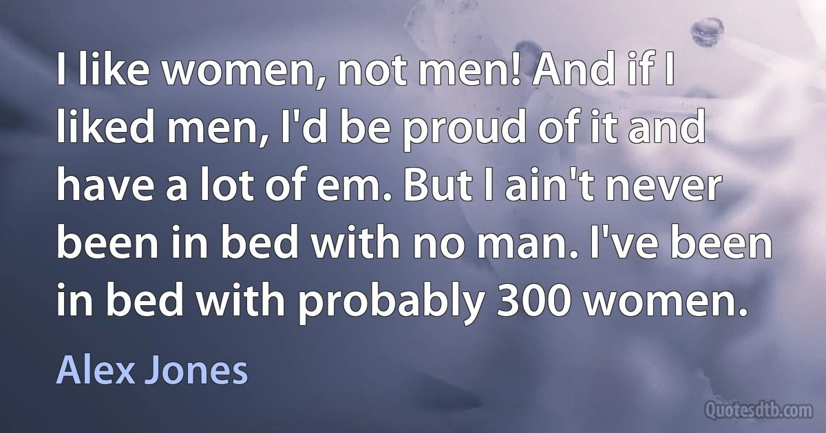 I like women, not men! And if I liked men, I'd be proud of it and have a lot of em. But I ain't never been in bed with no man. I've been in bed with probably 300 women. (Alex Jones)