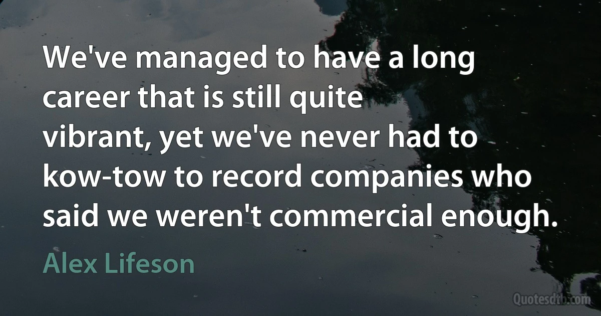 We've managed to have a long career that is still quite vibrant, yet we've never had to kow-tow to record companies who said we weren't commercial enough. (Alex Lifeson)