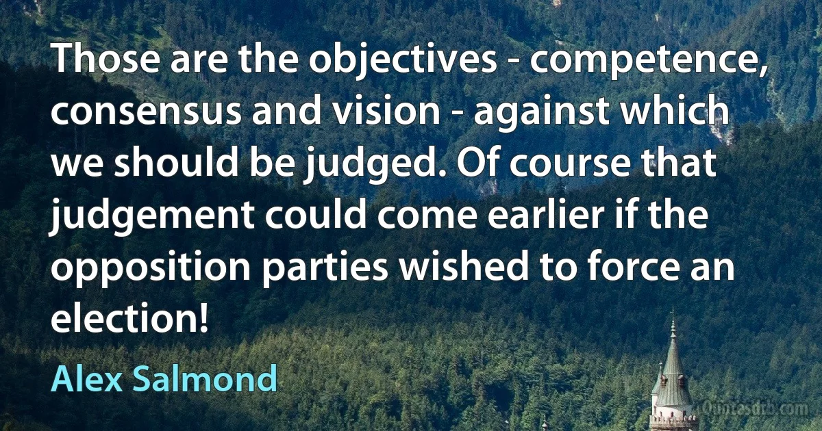 Those are the objectives - competence, consensus and vision - against which we should be judged. Of course that judgement could come earlier if the opposition parties wished to force an election! (Alex Salmond)