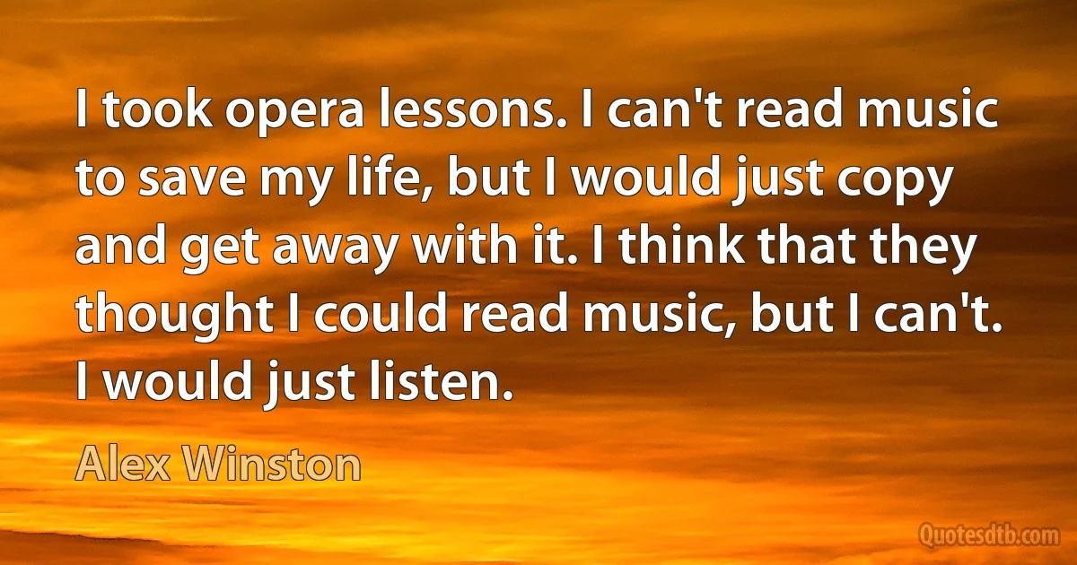 I took opera lessons. I can't read music to save my life, but I would just copy and get away with it. I think that they thought I could read music, but I can't. I would just listen. (Alex Winston)