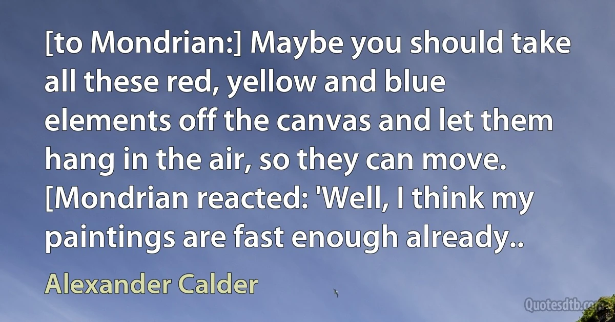 [to Mondrian:] Maybe you should take all these red, yellow and blue elements off the canvas and let them hang in the air, so they can move. [Mondrian reacted: 'Well, I think my paintings are fast enough already.. (Alexander Calder)