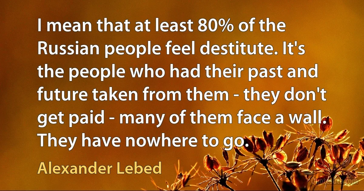 I mean that at least 80% of the Russian people feel destitute. It's the people who had their past and future taken from them - they don't get paid - many of them face a wall. They have nowhere to go. (Alexander Lebed)