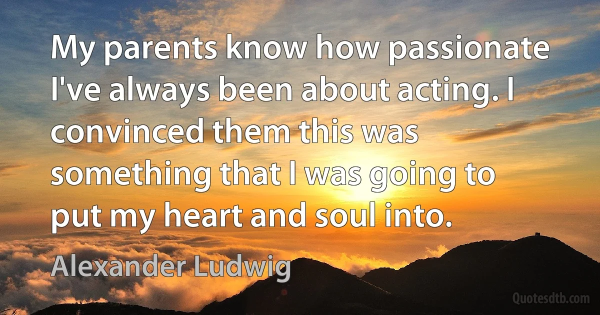 My parents know how passionate I've always been about acting. I convinced them this was something that I was going to put my heart and soul into. (Alexander Ludwig)