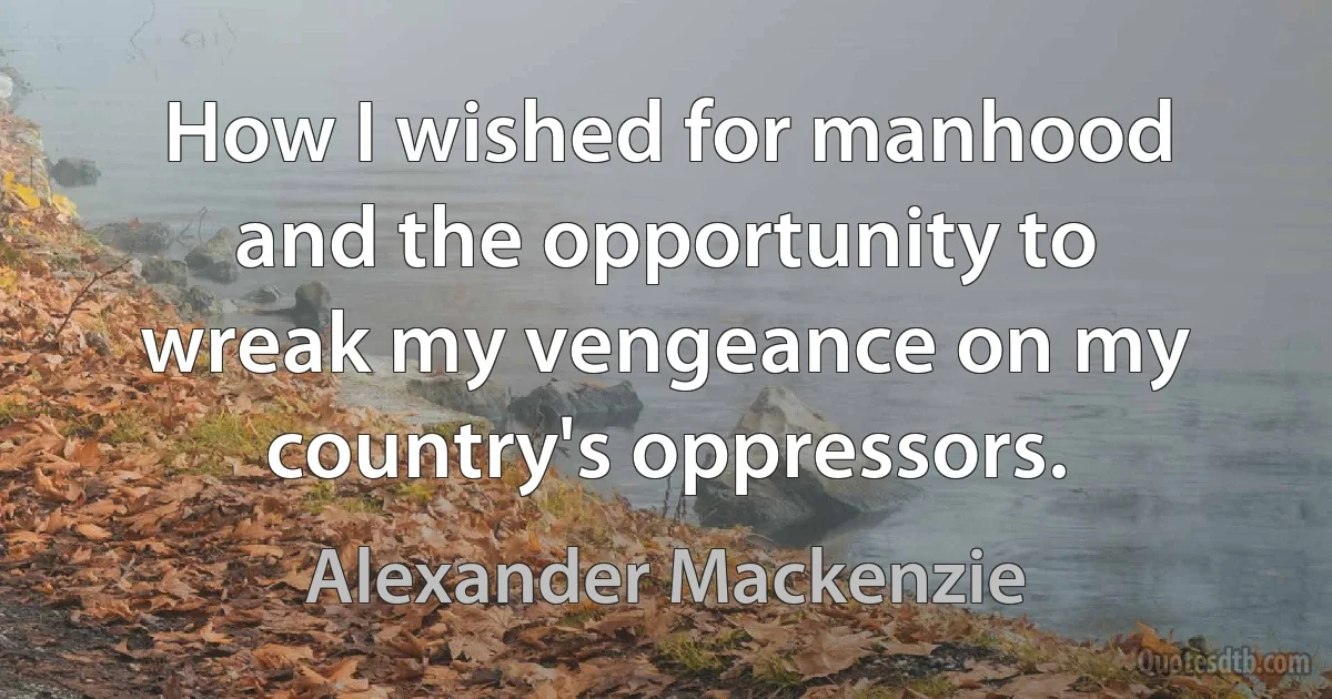 How I wished for manhood and the opportunity to wreak my vengeance on my country's oppressors. (Alexander Mackenzie)