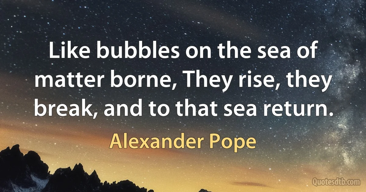 Like bubbles on the sea of matter borne, They rise, they break, and to that sea return. (Alexander Pope)