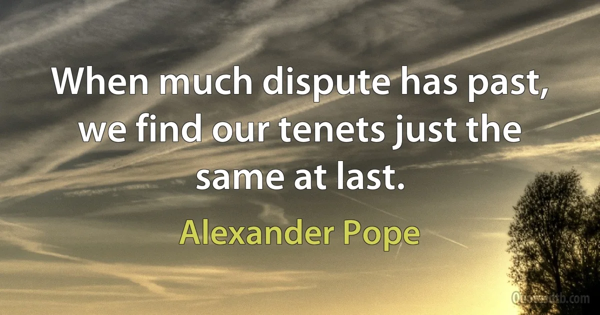 When much dispute has past, we find our tenets just the same at last. (Alexander Pope)