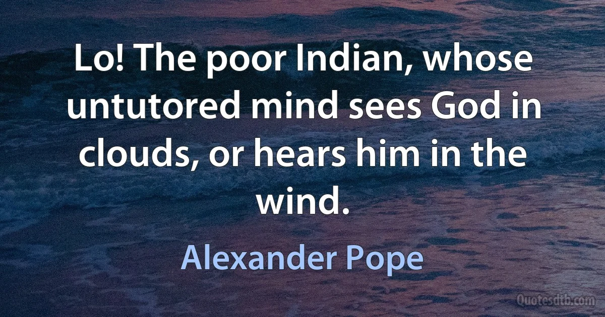 Lo! The poor Indian, whose untutored mind sees God in clouds, or hears him in the wind. (Alexander Pope)