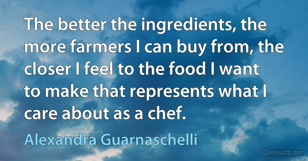 The better the ingredients, the more farmers I can buy from, the closer I feel to the food I want to make that represents what I care about as a chef. (Alexandra Guarnaschelli)