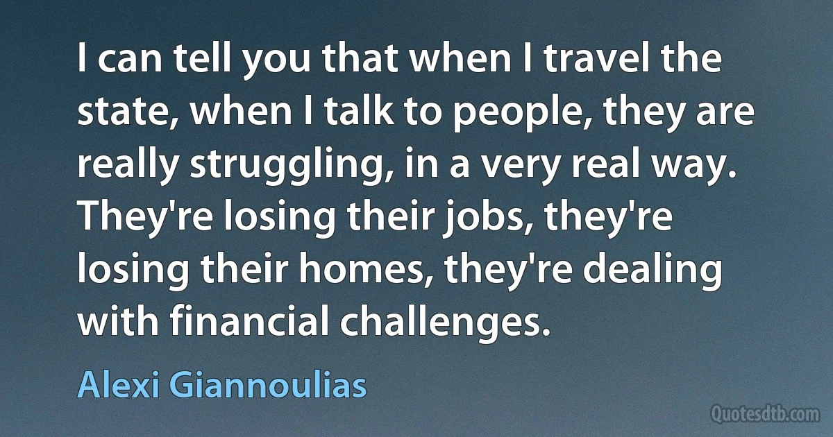 I can tell you that when I travel the state, when I talk to people, they are really struggling, in a very real way. They're losing their jobs, they're losing their homes, they're dealing with financial challenges. (Alexi Giannoulias)