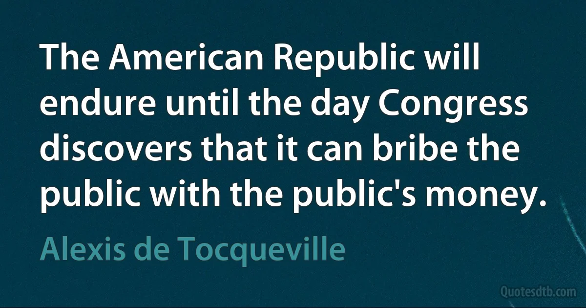 The American Republic will endure until the day Congress discovers that it can bribe the public with the public's money. (Alexis de Tocqueville)