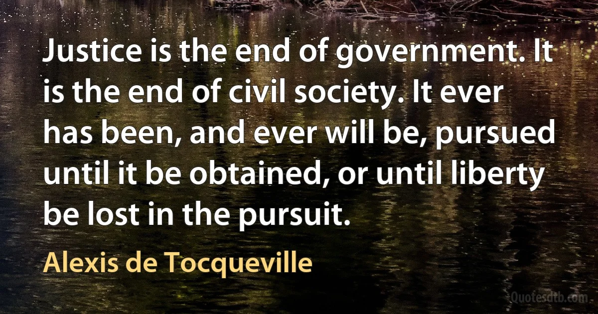 Justice is the end of government. It is the end of civil society. It ever has been, and ever will be, pursued until it be obtained, or until liberty be lost in the pursuit. (Alexis de Tocqueville)