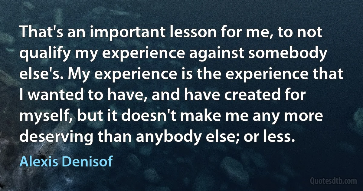 That's an important lesson for me, to not qualify my experience against somebody else's. My experience is the experience that I wanted to have, and have created for myself, but it doesn't make me any more deserving than anybody else; or less. (Alexis Denisof)