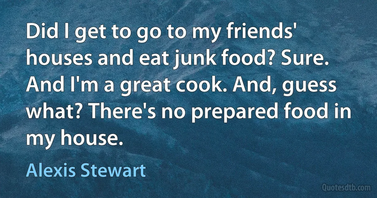 Did I get to go to my friends' houses and eat junk food? Sure. And I'm a great cook. And, guess what? There's no prepared food in my house. (Alexis Stewart)