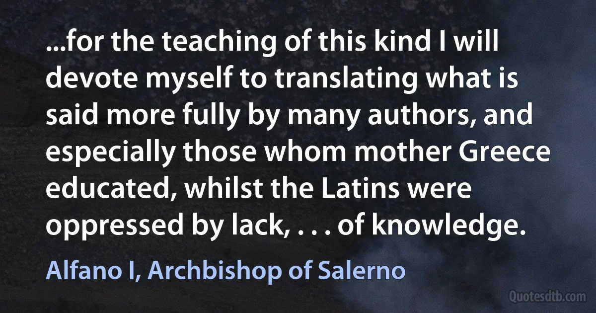 ...for the teaching of this kind I will devote myself to translating what is said more fully by many authors, and especially those whom mother Greece educated, whilst the Latins were oppressed by lack, . . . of knowledge. (Alfano I, Archbishop of Salerno)