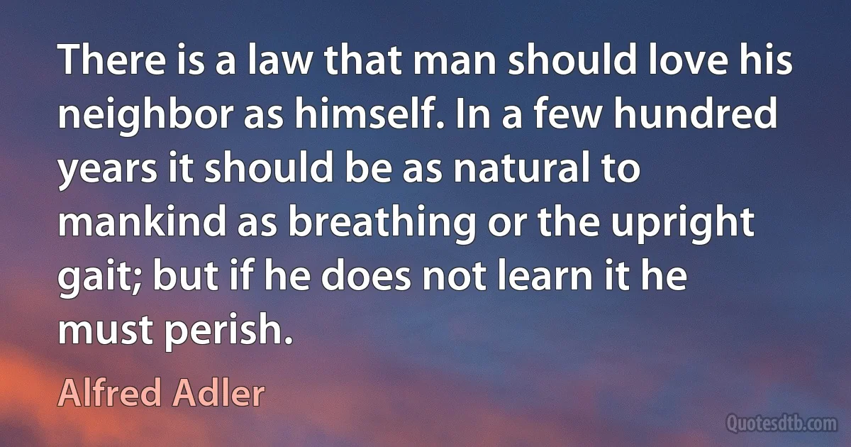 There is a law that man should love his neighbor as himself. In a few hundred years it should be as natural to mankind as breathing or the upright gait; but if he does not learn it he must perish. (Alfred Adler)