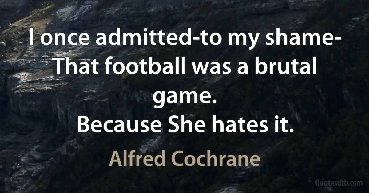 I once admitted-to my shame-
That football was a brutal game.
Because She hates it. (Alfred Cochrane)