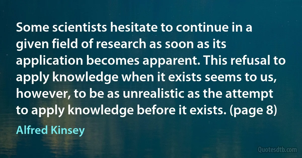 Some scientists hesitate to continue in a given field of research as soon as its application becomes apparent. This refusal to apply knowledge when it exists seems to us, however, to be as unrealistic as the attempt to apply knowledge before it exists. (page 8) (Alfred Kinsey)