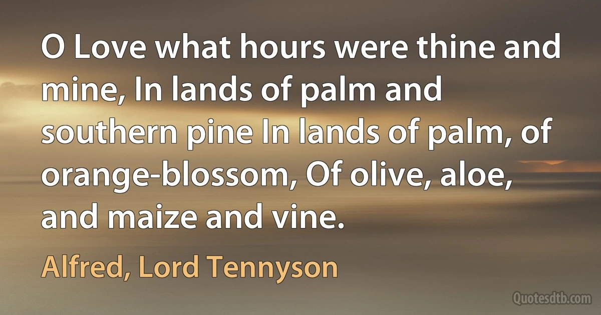 O Love what hours were thine and mine, In lands of palm and southern pine In lands of palm, of orange-blossom, Of olive, aloe, and maize and vine. (Alfred, Lord Tennyson)