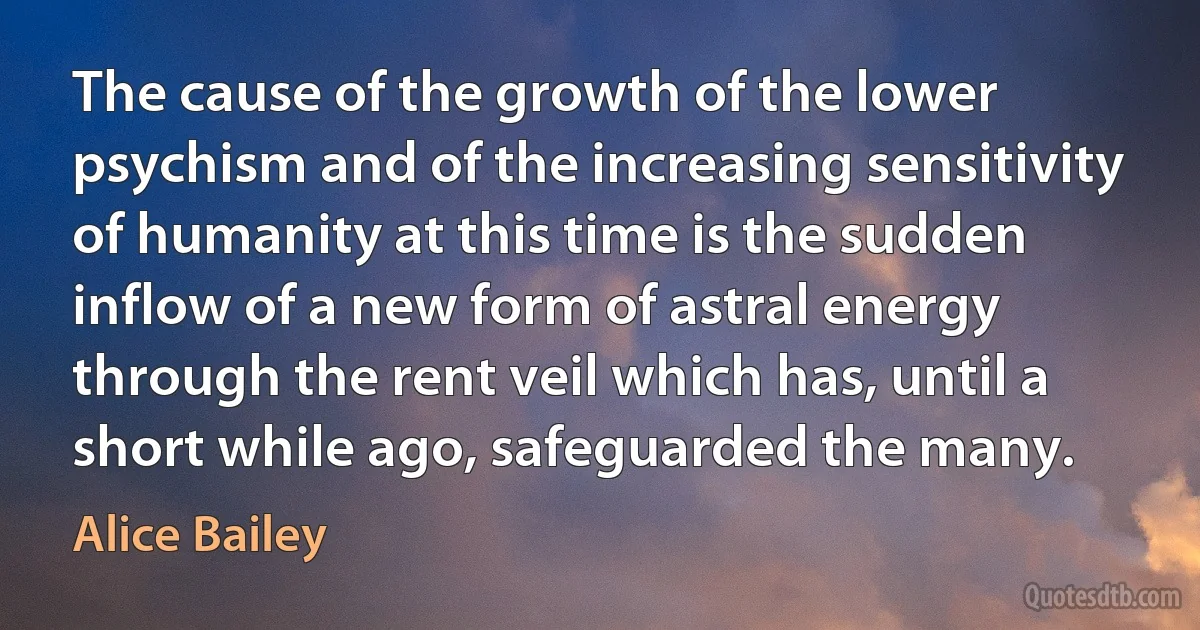 The cause of the growth of the lower psychism and of the increasing sensitivity of humanity at this time is the sudden inflow of a new form of astral energy through the rent veil which has, until a short while ago, safeguarded the many. (Alice Bailey)