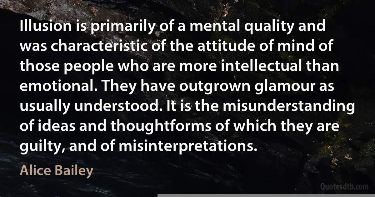 Illusion is primarily of a mental quality and was characteristic of the attitude of mind of those people who are more intellectual than emotional. They have outgrown glamour as usually understood. It is the misunderstanding of ideas and thoughtforms of which they are guilty, and of misinterpretations. (Alice Bailey)