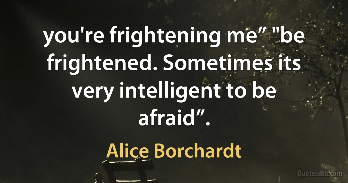 you're frightening me” "be frightened. Sometimes its very intelligent to be afraid”. (Alice Borchardt)