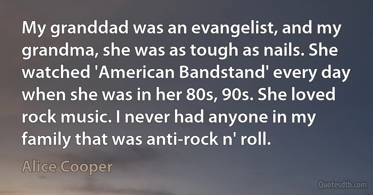 My granddad was an evangelist, and my grandma, she was as tough as nails. She watched 'American Bandstand' every day when she was in her 80s, 90s. She loved rock music. I never had anyone in my family that was anti-rock n' roll. (Alice Cooper)