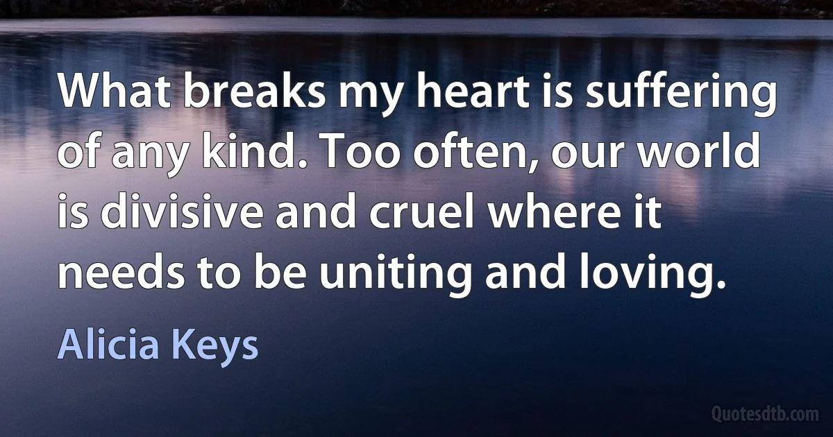 What breaks my heart is suffering of any kind. Too often, our world is divisive and cruel where it needs to be uniting and loving. (Alicia Keys)