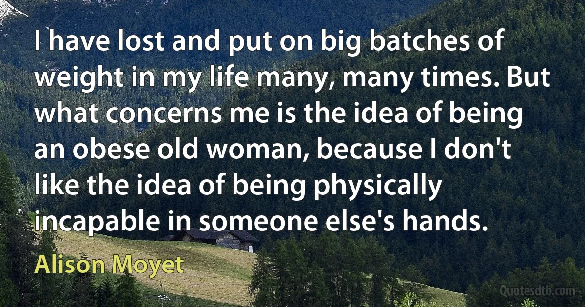 I have lost and put on big batches of weight in my life many, many times. But what concerns me is the idea of being an obese old woman, because I don't like the idea of being physically incapable in someone else's hands. (Alison Moyet)