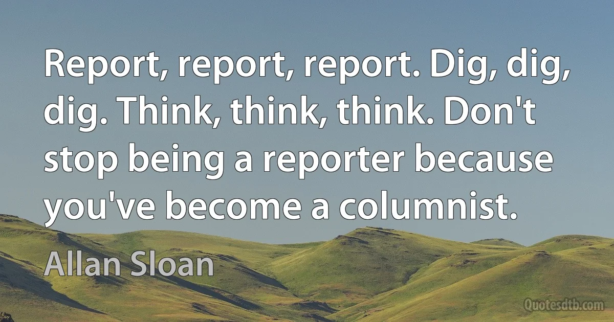 Report, report, report. Dig, dig, dig. Think, think, think. Don't stop being a reporter because you've become a columnist. (Allan Sloan)