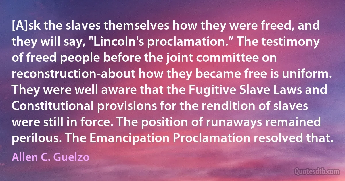 [A]sk the slaves themselves how they were freed, and they will say, "Lincoln's proclamation.” The testimony of freed people before the joint committee on reconstruction-about how they became free is uniform. They were well aware that the Fugitive Slave Laws and Constitutional provisions for the rendition of slaves were still in force. The position of runaways remained perilous. The Emancipation Proclamation resolved that. (Allen C. Guelzo)