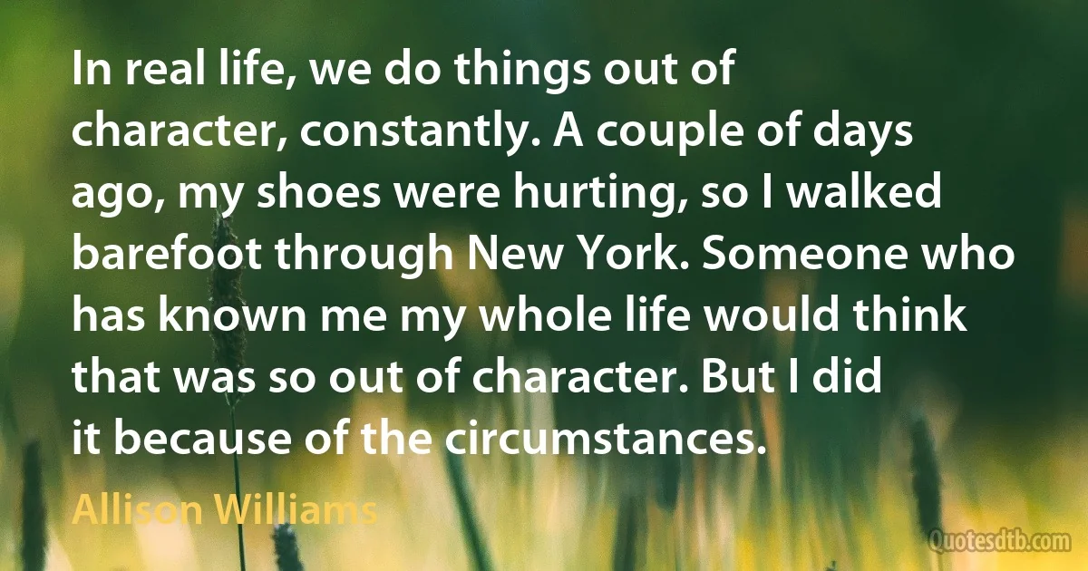 In real life, we do things out of character, constantly. A couple of days ago, my shoes were hurting, so I walked barefoot through New York. Someone who has known me my whole life would think that was so out of character. But I did it because of the circumstances. (Allison Williams)