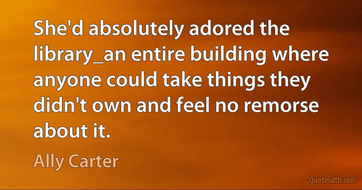 She'd absolutely adored the library_an entire building where anyone could take things they didn't own and feel no remorse about it. (Ally Carter)