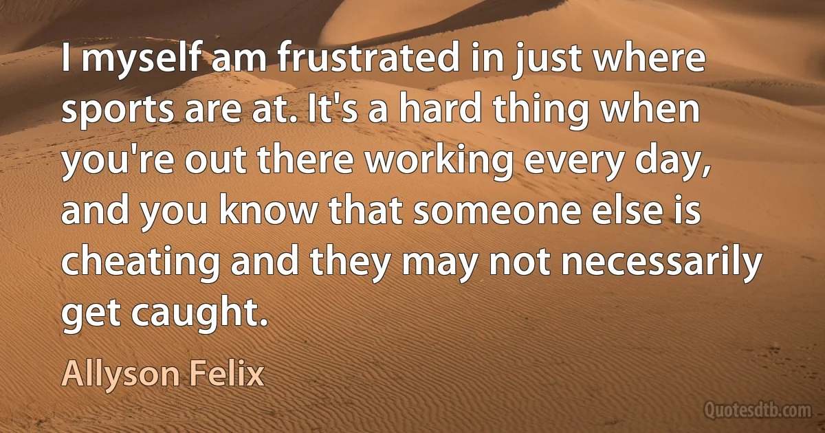 I myself am frustrated in just where sports are at. It's a hard thing when you're out there working every day, and you know that someone else is cheating and they may not necessarily get caught. (Allyson Felix)