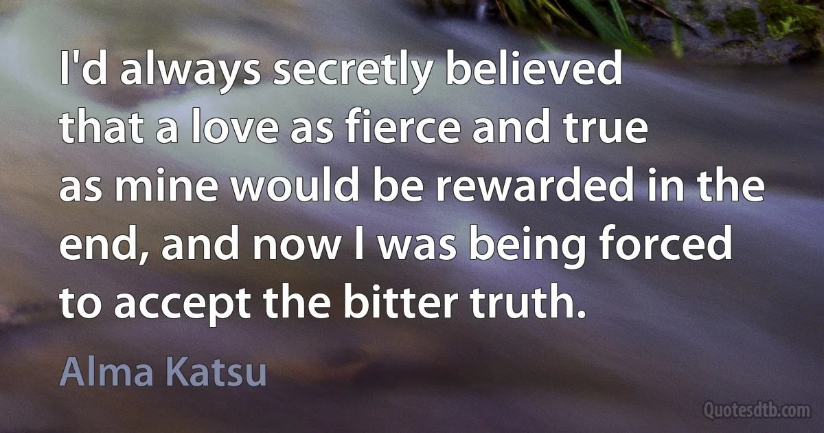 I'd always secretly believed that a love as fierce and true as mine would be rewarded in the end, and now I was being forced to accept the bitter truth. (Alma Katsu)